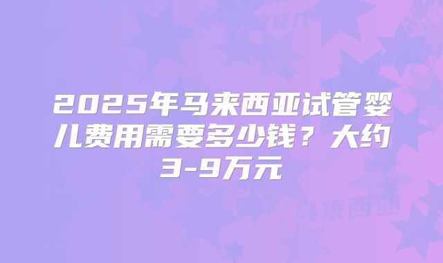 2025年马来西亚试管婴儿费用需要多少钱?大约3-9万元