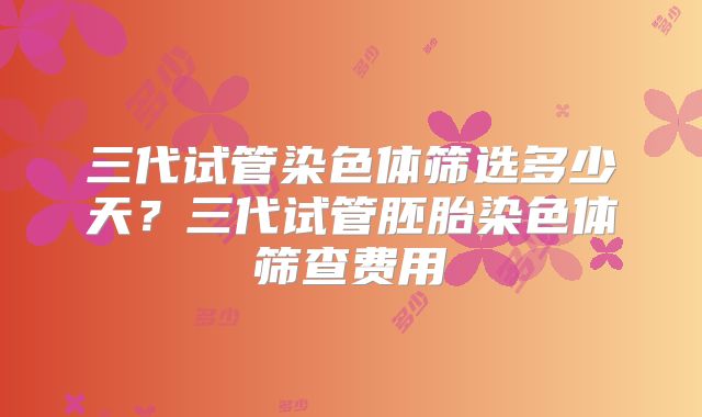 三代试管染色体筛选多少天？三代试管胚胎染色体筛查费用