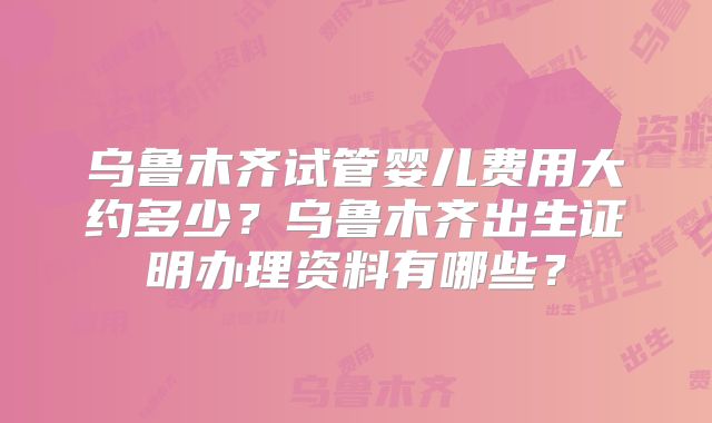 乌鲁木齐试管婴儿费用大约多少？乌鲁木齐出生证明办理资料有哪些？