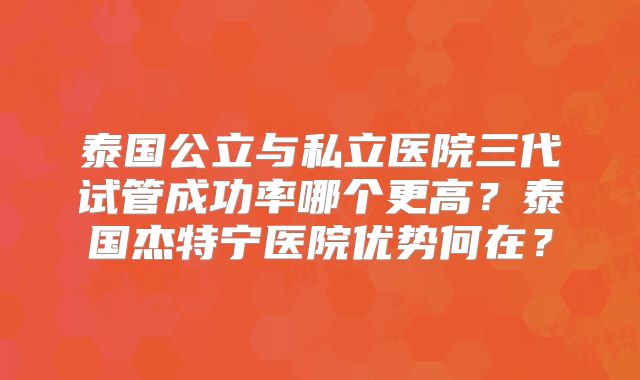 泰国公立与私立医院三代试管成功率哪个更高？泰国杰特宁医院优势何在？