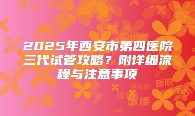 2025年西安市第四医院三代试管攻略？附详细流程与注意事项