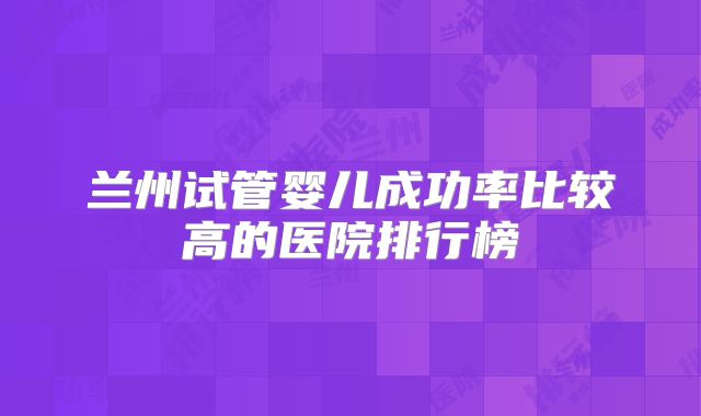 兰州试管婴儿成功率比较高的医院排行榜