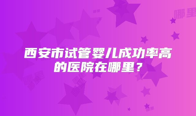 西安市试管婴儿成功率高的医院在哪里?