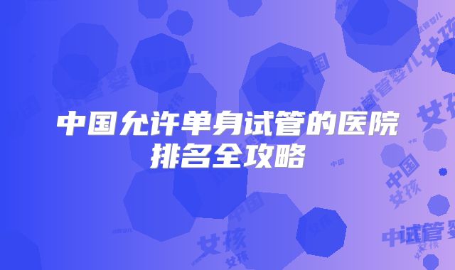 中国允许单身试管的医院排名全攻略