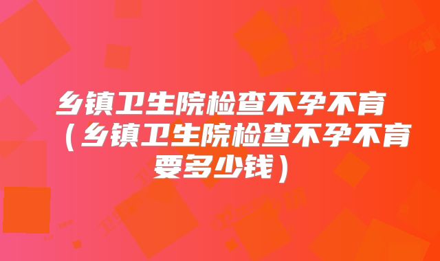 乡镇卫生院检查不孕不育(乡镇卫生院检查不孕不育要多少钱)