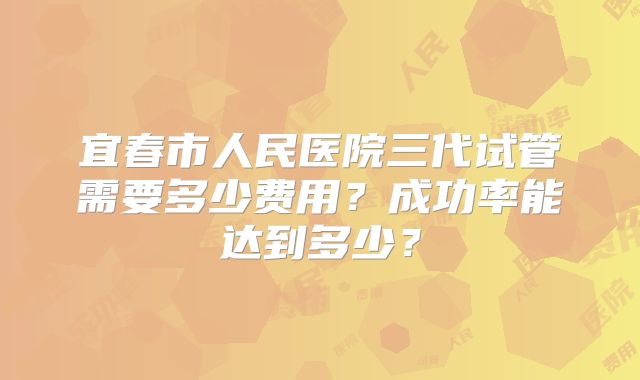 宜春市人民医院三代试管需要多少费用？成功率能达到多少？