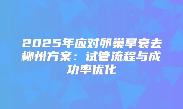2025年应对卵巢早衰去柳州方案:试管流程与成功率优化