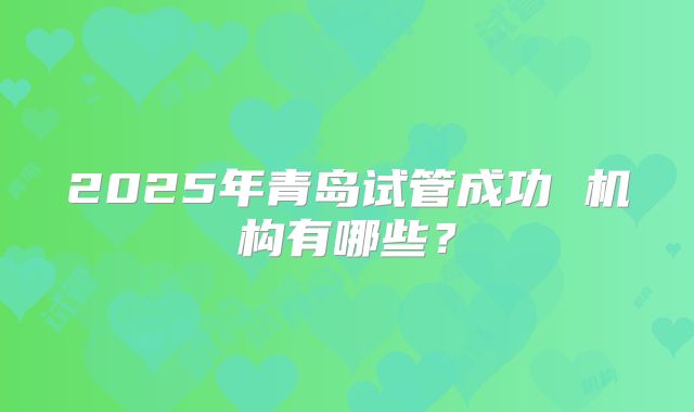 2025年青岛试管成功 机构有哪些？