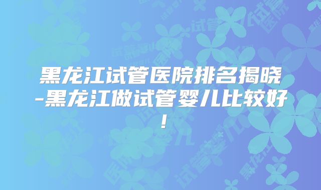 黑龙江试管医院排名揭晓-黑龙江做试管婴儿比较好！