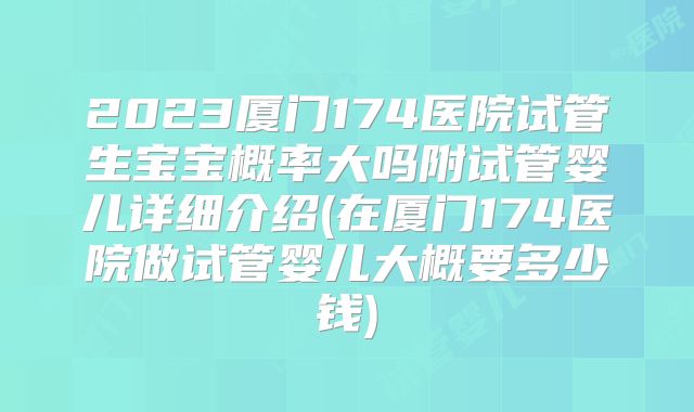2023厦门174医院试管生宝宝概率大吗附试管婴儿详细介绍(在厦门174医院做试管婴儿大概要多少钱)