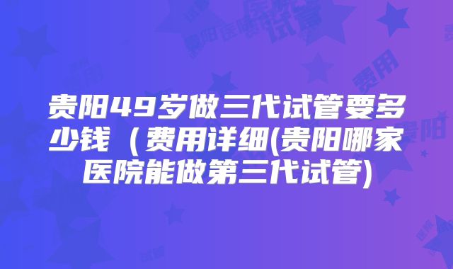 贵阳49岁做三代试管要多少钱(费用详细(贵阳哪家医院能做第三代试管)