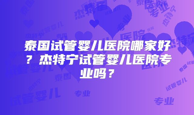 泰国试管婴儿医院哪家好?杰特宁试管婴儿医院专业吗?