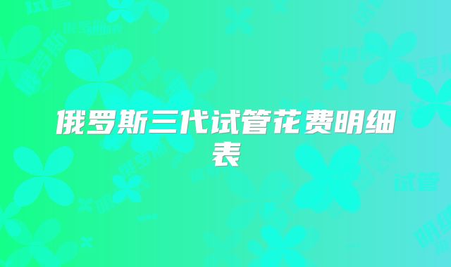 俄罗斯三代试管花费明细表