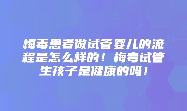 梅毒患者做试管婴儿的流程是怎么样的!梅毒试管生孩子是健康的吗!