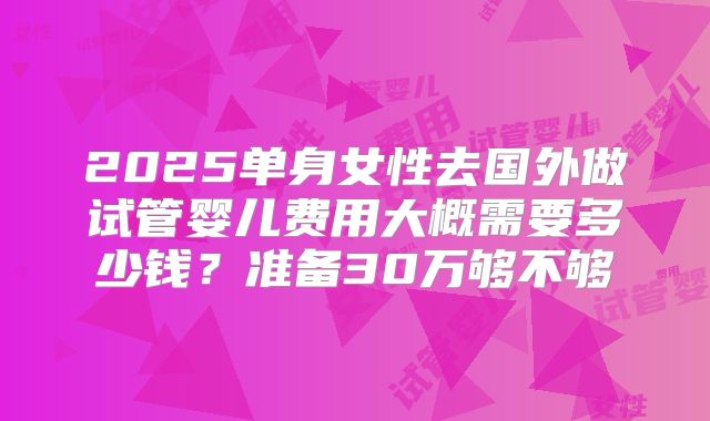 2025单身女性去国外做试管婴儿费用大概需要多少钱？准备30万够不够