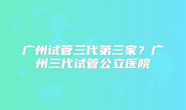 广州试管三代第三家?广州三代试管公立医院