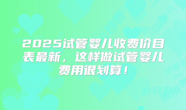 2025试管婴儿收费价目表最新，这样做试管婴儿费用很划算！