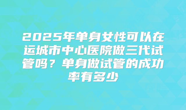 2025年单身女性可以在运城市中心医院做三代试管吗？单身做试管的成功率有多少