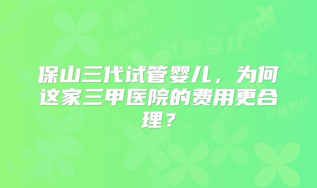 保山三代试管婴儿，为何这家三甲医院的费用更合理？