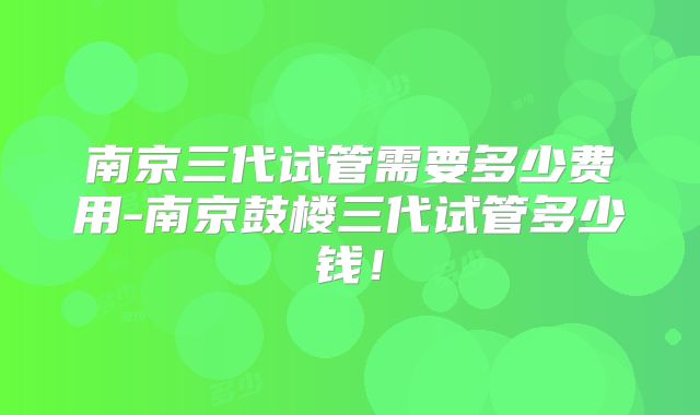南京三代试管需要多少费用-南京鼓楼三代试管多少钱！