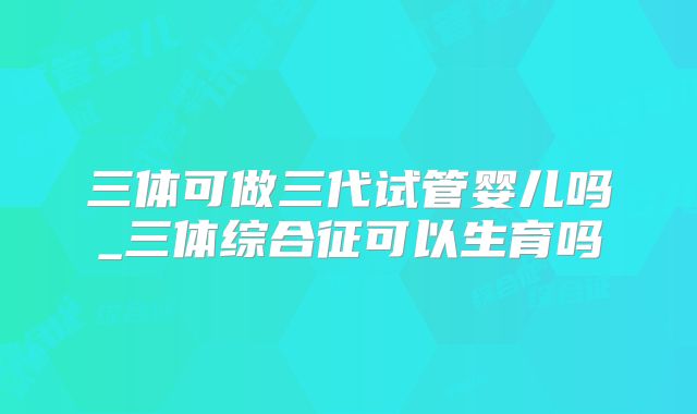 三体可做三代试管婴儿吗_三体综合征可以生育吗