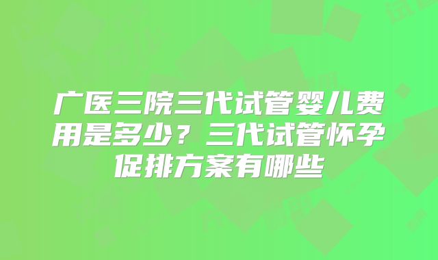 广医三院三代试管婴儿费用是多少？三代试管怀孕促排方案有哪些