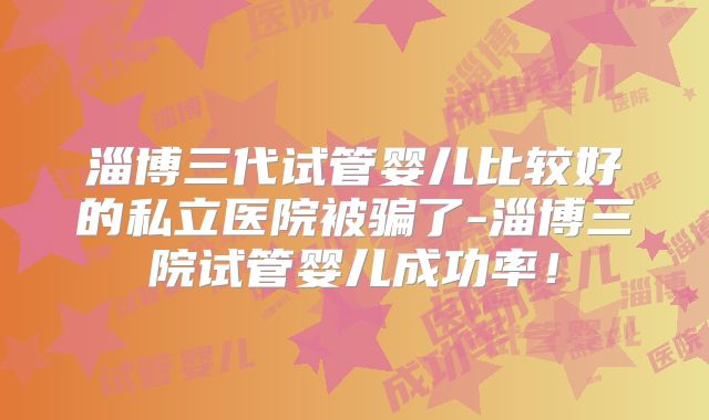 淄博三代试管婴儿比较好的私立医院被骗了-淄博三院试管婴儿成功率!