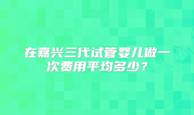 在嘉兴三代试管婴儿做一次费用平均多少？