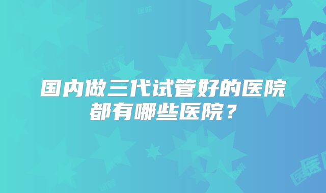 国内做三代试管好的医院都有哪些医院?