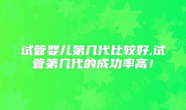 试管婴儿第几代比较好,试管第几代的成功率高!