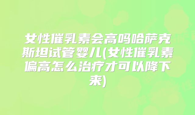 女性催乳素会高吗哈萨克斯坦试管婴儿(女性催乳素偏高怎么治疗才可以降下来)