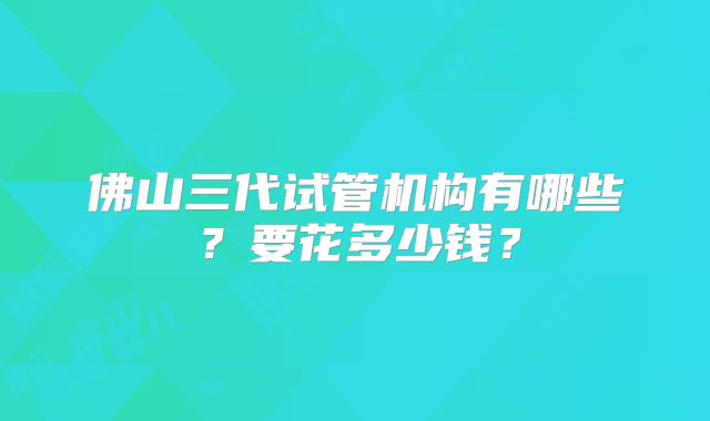 佛山三代试管机构有哪些？要花多少钱？