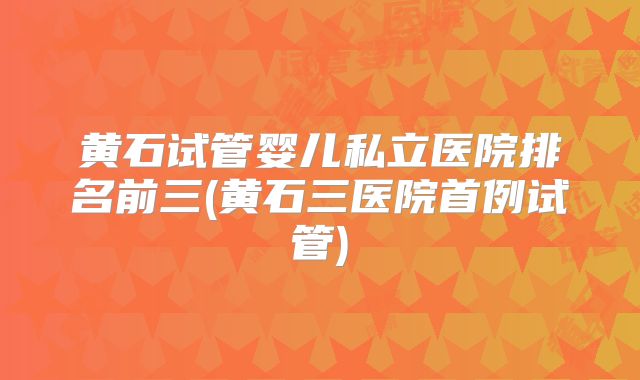黄石试管婴儿私立医院排名前三(黄石三医院首例试管)