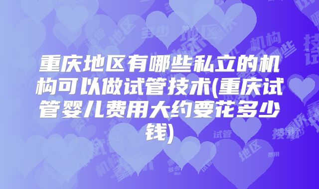 重庆地区有哪些私立的机构可以做试管技术(重庆试管婴儿费用大约要花多少钱)