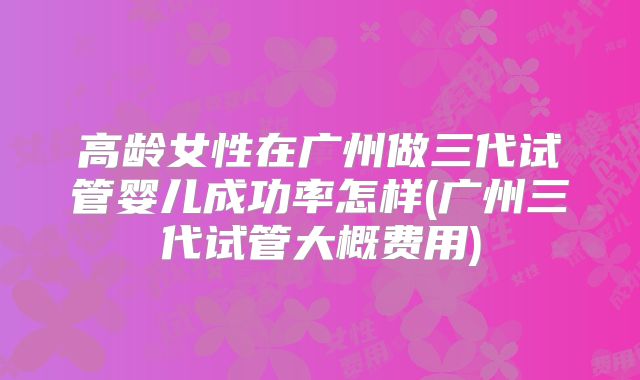高龄女性在广州做三代试管婴儿成功率怎样(广州三代试管大概费用)