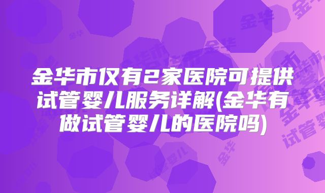 金华市仅有2家医院可提供试管婴儿服务详解(金华有做试管婴儿的医院吗)
