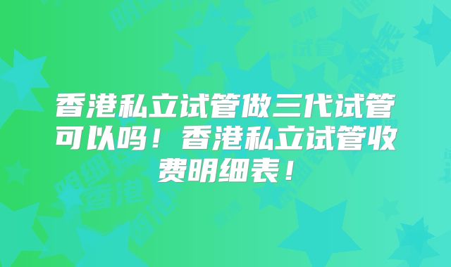 香港私立试管做三代试管可以吗!香港私立试管收费明细表!