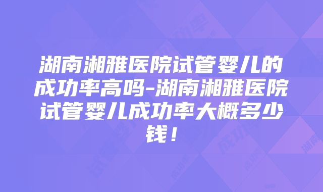 湖南湘雅医院试管婴儿的成功率高吗-湖南湘雅医院试管婴儿成功率大概多少钱!