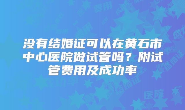 没有结婚证可以在黄石市中心医院做试管吗?附试管费用及成功率