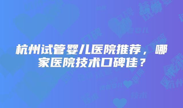 杭州试管婴儿医院推荐，哪家医院技术口碑佳？