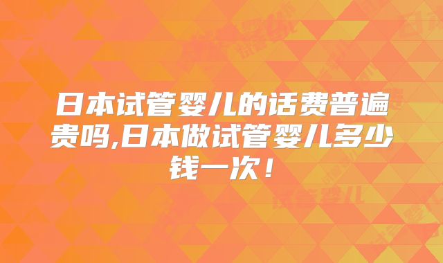 日本试管婴儿的话费普遍贵吗,日本做试管婴儿多少钱一次!