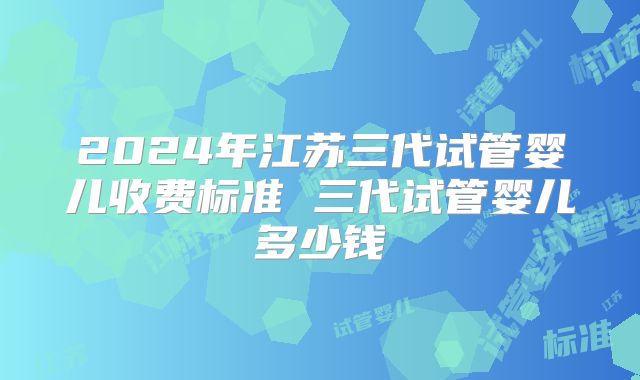 2024年江苏三代试管婴儿收费标准 三代试管婴儿多少钱