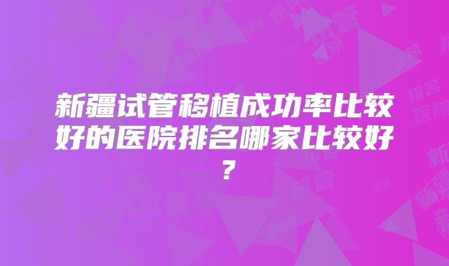 新疆试管移植成功率比较好的医院排名哪家比较好?