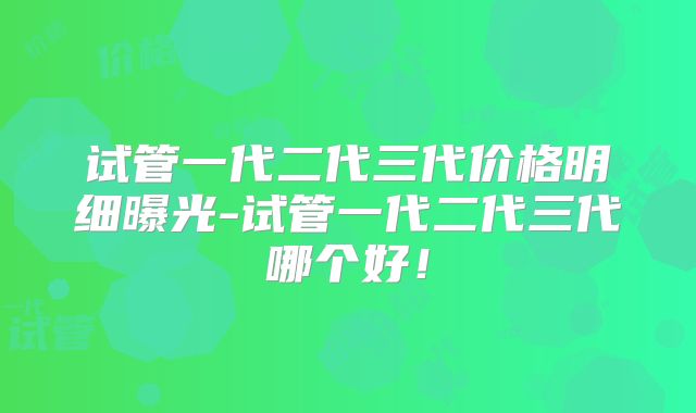 试管一代二代三代价格明细曝光-试管一代二代三代哪个好!