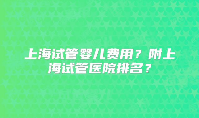 上海试管婴儿费用?附上海试管医院排名?