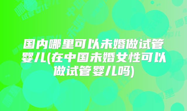 国内哪里可以未婚做试管婴儿(在中国未婚女性可以做试管婴儿吗)