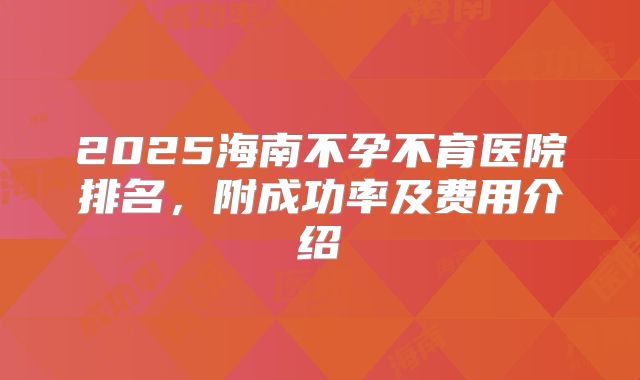 2025海南不孕不育医院排名,附成功率及费用介绍