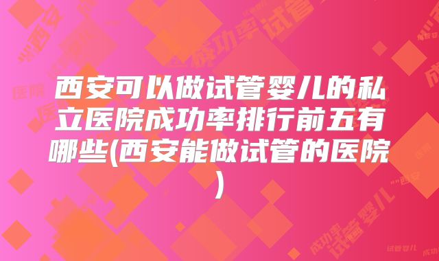 西安可以做试管婴儿的私立医院成功率排行前五有哪些(西安能做试管的医院)