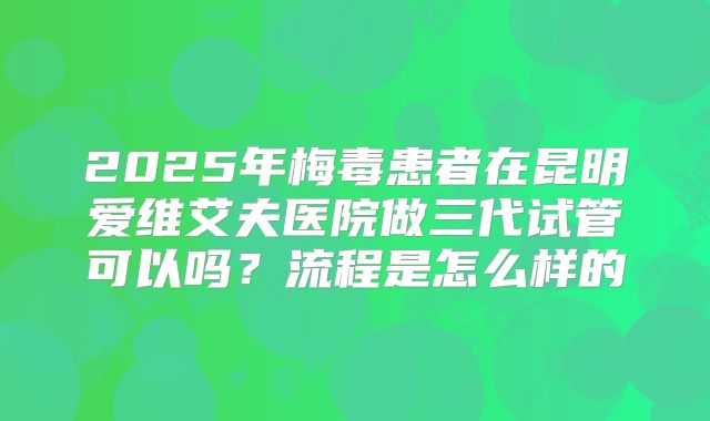 2025年梅毒患者在昆明爱维艾夫医院做三代试管可以吗？流程是怎么样的