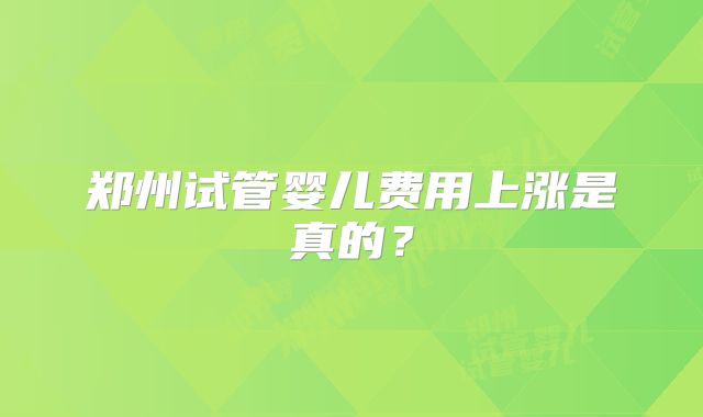 郑州试管婴儿费用上涨是真的?